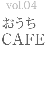 Vol.04 おうち　CAFE